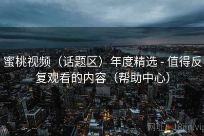 蜜桃视频（话题区）年度精选 - 值得反复观看的内容（帮助中心）