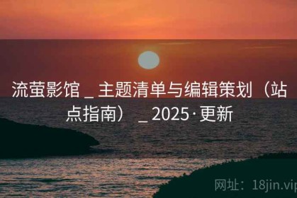 流萤影馆 _ 主题清单与编辑策划（站点指南） _ 2025·更新
