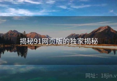 揭秘91网页版的独家揭秘 揭秘91网页版的独家揭秘