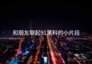 和朋友聊起91黑料的小片段 和朋友聊起91黑料的小片段