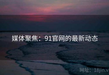 媒体聚焦:91官网的最新动态 媒体聚焦:91官网的最新动态