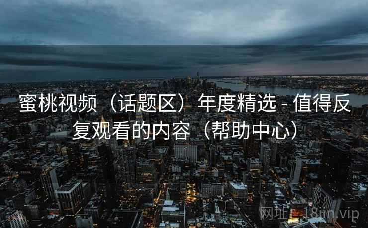 蜜桃视频(话题区)年度精选 - 值得反复观看的内容(帮助中心) 蜜桃视频(话题区)年度精选 - 值得反复观看的内容(帮助中心)