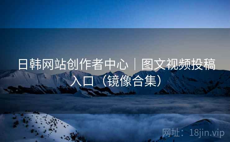 日韩网站创作者中心|图文视频投稿入口(镜像合集) 日韩网站创作者中心|图文视频投稿入口(镜像合集)