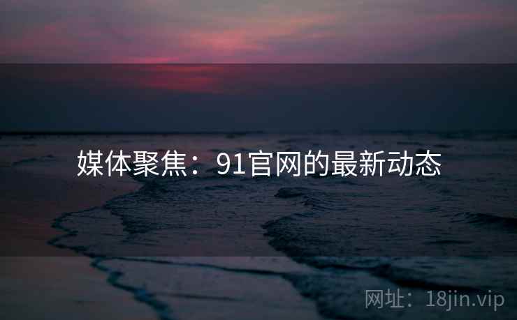 媒体聚焦:91官网的最新动态 媒体聚焦:91官网的最新动态