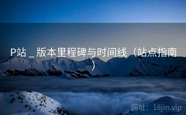 P站 _ 版本里程碑与时间线(站点指南) P站 _ 版本里程碑与时间线(站点指南)