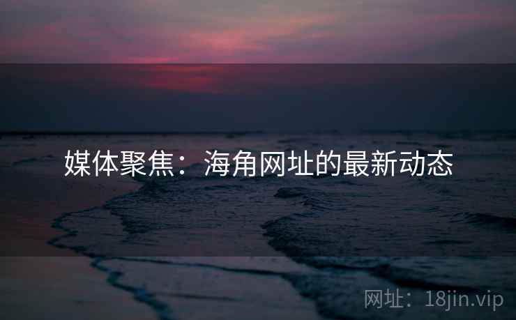 媒体聚焦:海角网址的最新动态 媒体聚焦:海角网址的最新动态